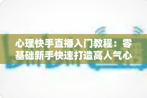心理快手直播入门教程:零基础新手快速打造高人气心理学直播间的完整实战指南 心理快手直播入门教程:零基础新手快速打造高人气心理学直播间的完整实战指南