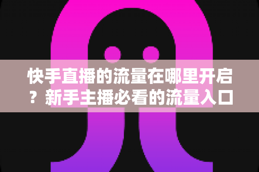 快手直播的流量在哪里开启?新手主播必看的流量入口开启方法与涨流量实战攻略 快手直播的流量在哪里开启?新手主播必看的流量入口开启方法与涨流量实战攻略