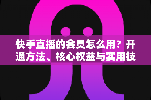 快手直播的会员怎么用?开通方法、核心权益与实用技巧全攻略 快手直播的会员怎么用?开通方法、核心权益与实用技巧全攻略