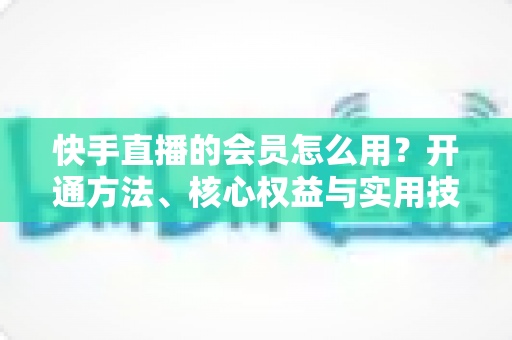 快手直播的会员怎么用?开通方法、核心权益与实用技巧全攻略 快手直播的会员怎么用?开通方法、核心权益与实用技巧全攻略