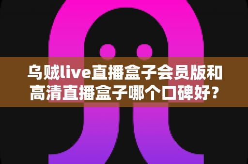 乌贼live直播盒子会员版和高清直播盒子哪个口碑好?两大热门直播应用深度对比与避坑指南 乌贼live直播盒子会员版和高清直播盒子哪个口碑好?两大热门直播应用深度对比与避坑指南