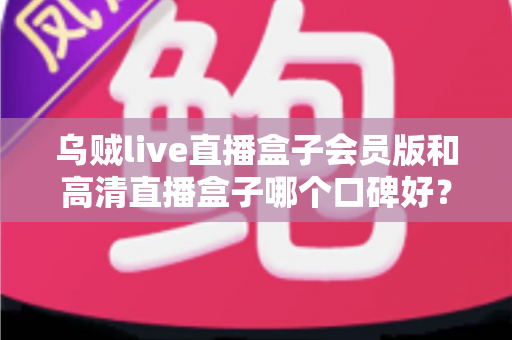 乌贼live直播盒子会员版和高清直播盒子哪个口碑好?两大热门直播应用深度对比与避坑指南 乌贼live直播盒子会员版和高清直播盒子哪个口碑好?两大热门直播应用深度对比与避坑指南