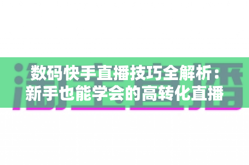 数码快手直播技巧全解析:新手也能学会的高转化直播带货实战指南 数码快手直播技巧全解析:新手也能学会的高转化直播带货实战指南