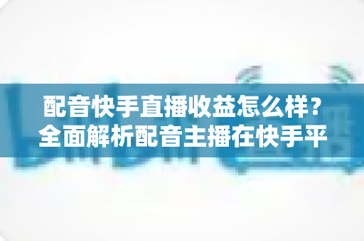 配音快手直播收益怎么样?全面解析配音主播在快手平台的真实收入与赚钱前景 配音快手直播收益怎么样?全面解析配音主播在快手平台的真实收入与赚钱前景