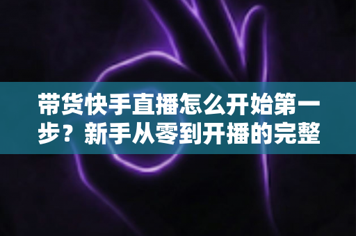 带货快手直播怎么开始第一步？新手从零到开播的完整实战指南