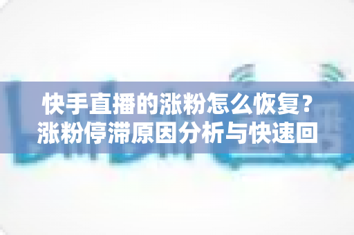 快手直播的涨粉怎么恢复？涨粉停滞原因分析与快速回暖实战指南