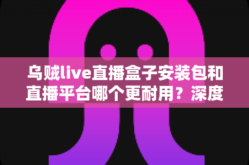 乌贼live直播盒子安装包和直播平台哪个更耐用？深度对比分析帮你选对长期观影方案