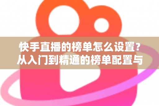 快手直播的榜单怎么设置?从入门到精通的榜单配置与直播运营全攻略 快手直播的榜单怎么设置?从入门到精通的榜单配置与直播运营全攻略
