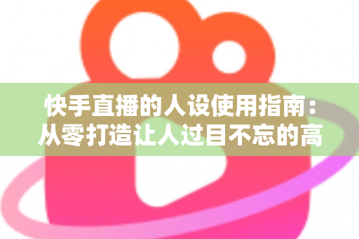 快手直播的人设使用指南:从零打造让人过目不忘的高人气直播人设 快手直播的人设使用指南:从零打造让人过目不忘的高人气直播人设