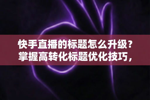 快手直播的标题怎么升级?掌握高转化标题优化技巧,快速提升直播间人气与流量 快手直播的标题怎么升级?掌握高转化标题优化技巧,快速提升直播间人气与流量