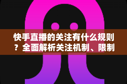 快手直播的关注有什么规则？全面解析关注机制、限制条件与涨粉实用指南