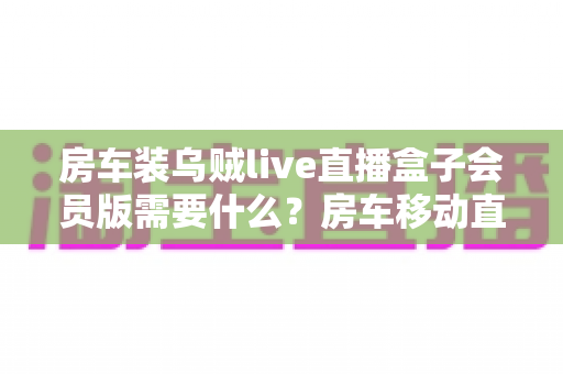 房车装乌贼live直播盒子会员版需要什么？房车移动直播设备完整配置与安装指南