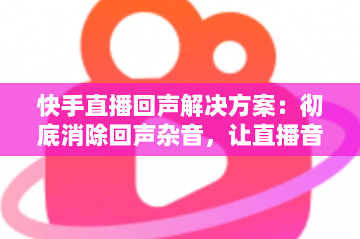 快手直播回声解决方案:彻底消除回声杂音,让直播音质清晰专业的完整指南 快手直播回声解决方案:彻底消除回声杂音,让直播音质清晰专业的完整指南