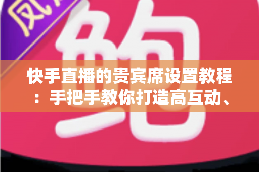 快手直播的贵宾席设置教程：手把手教你打造高互动、高粘性的热门直播间