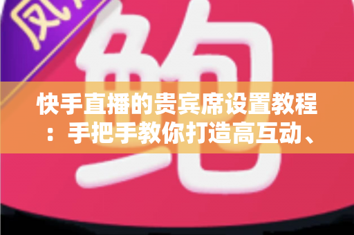 快手直播的贵宾席设置教程：手把手教你打造高互动、高粘性的热门直播间