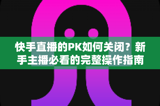 快手直播的PK如何关闭?新手主播必看的完整操作指南与实用避坑技巧 快手直播的PK如何关闭?新手主播必看的完整操作指南与实用避坑技巧