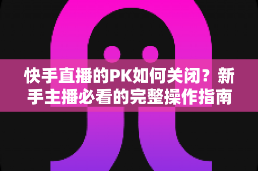 快手直播的PK如何关闭?新手主播必看的完整操作指南与实用避坑技巧 快手直播的PK如何关闭?新手主播必看的完整操作指南与实用避坑技巧