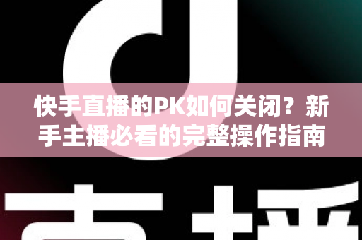 快手直播的PK如何关闭?新手主播必看的完整操作指南与实用避坑技巧 快手直播的PK如何关闭?新手主播必看的完整操作指南与实用避坑技巧