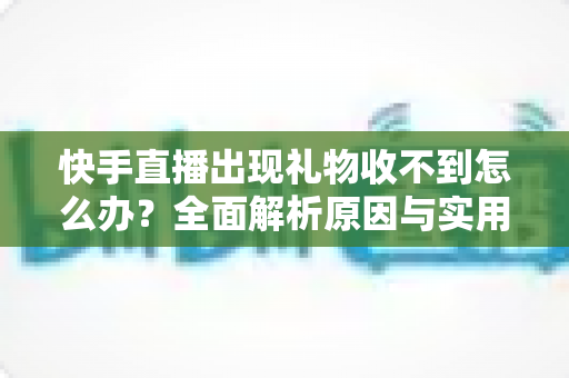 快手直播出现礼物收不到怎么办？全面解析原因与实用解决方法指南