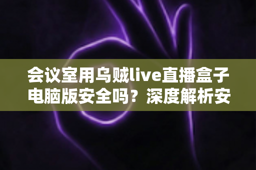 会议室用乌贼live直播盒子电脑版安全吗?深度解析安全性与实用指南 会议室用乌贼live直播盒子电脑版安全吗?深度解析安全性与实用指南