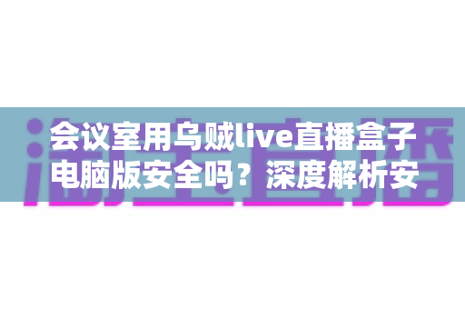 会议室用乌贼live直播盒子电脑版安全吗?深度解析安全性与实用指南 会议室用乌贼live直播盒子电脑版安全吗?深度解析安全性与实用指南