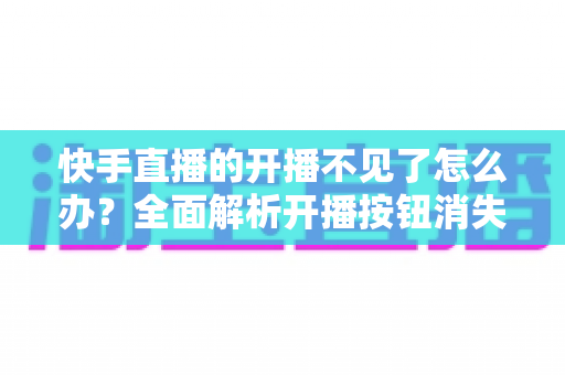 快手直播的开播不见了怎么办？全面解析开播按钮消失的原因与解决方法