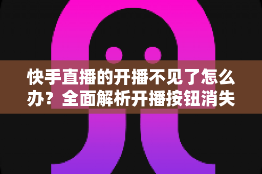快手直播的开播不见了怎么办？全面解析开播按钮消失的原因与解决方法