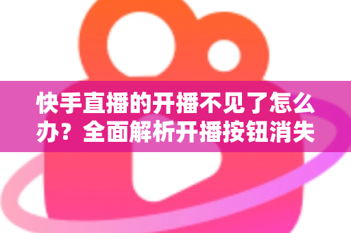 快手直播的开播不见了怎么办？全面解析开播按钮消失的原因与解决方法