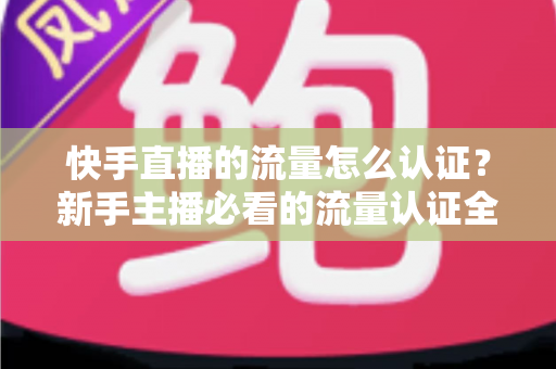 快手直播的流量怎么认证？新手主播必看的流量认证全流程与运营指南