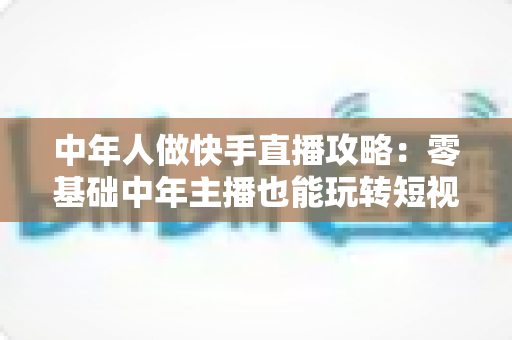 中年人做快手直播攻略:零基础中年主播也能玩转短视频时代的实战宝典 中年人做快手直播攻略:零基础中年主播也能玩转短视频时代的实战宝典