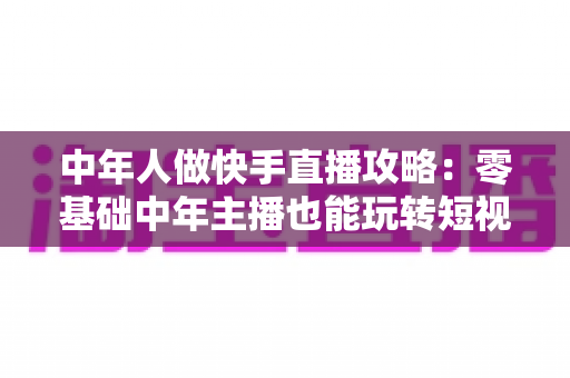 中年人做快手直播攻略:零基础中年主播也能玩转短视频时代的实战宝典 中年人做快手直播攻略:零基础中年主播也能玩转短视频时代的实战宝典