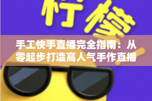 手工快手直播完全指南:从零起步打造高人气手作直播间的实战攻略 手工快手直播完全指南:从零起步打造高人气手作直播间的实战攻略