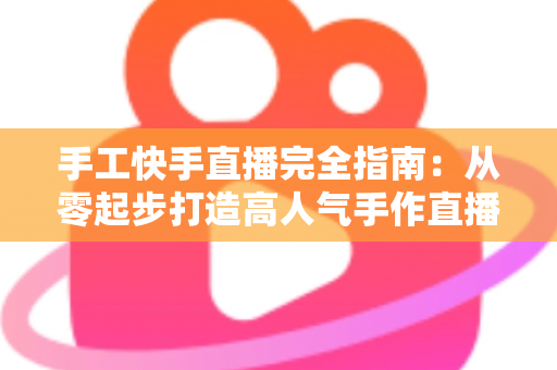 手工快手直播完全指南:从零起步打造高人气手作直播间的实战攻略 手工快手直播完全指南:从零起步打造高人气手作直播间的实战攻略