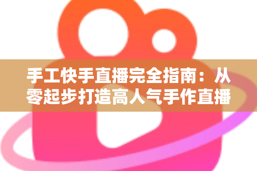 手工快手直播完全指南:从零起步打造高人气手作直播间的实战攻略 手工快手直播完全指南:从零起步打造高人气手作直播间的实战攻略