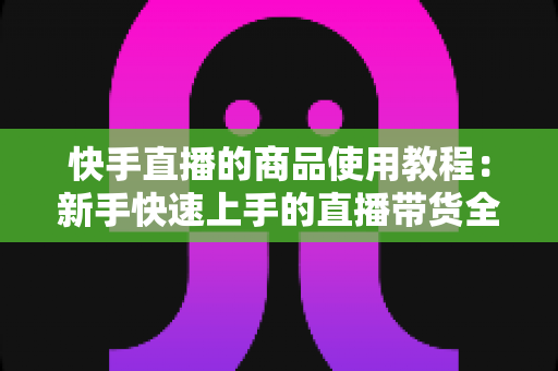 快手直播的商品使用教程:新手快速上手的直播带货全流程实战指南 快手直播的商品使用教程:新手快速上手的直播带货全流程实战指南