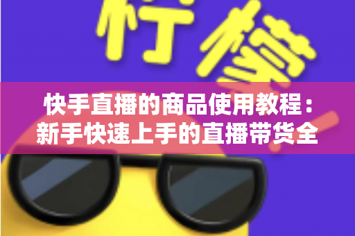 快手直播的商品使用教程:新手快速上手的直播带货全流程实战指南 快手直播的商品使用教程:新手快速上手的直播带货全流程实战指南