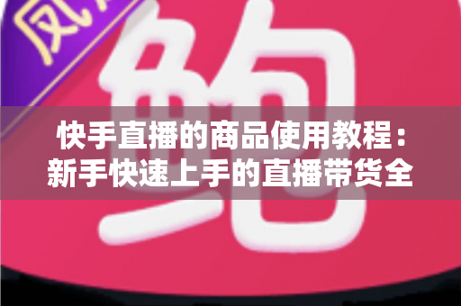 快手直播的商品使用教程:新手快速上手的直播带货全流程实战指南 快手直播的商品使用教程:新手快速上手的直播带货全流程实战指南