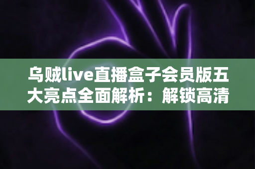 乌贼live直播盒子会员版五大亮点全面解析:解锁高清流畅直播新体验的必备指南 乌贼live直播盒子会员版五大亮点全面解析:解锁高清流畅直播新体验的必备指南