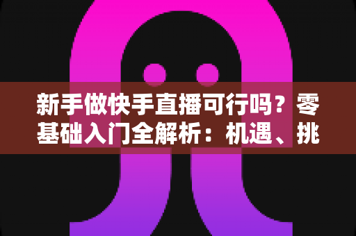 新手做快手直播可行吗?零基础入门全解析:机遇、挑战与实操策略一篇文章讲透 新手做快手直播可行吗?零基础入门全解析:机遇、挑战与实操策略一篇文章讲透