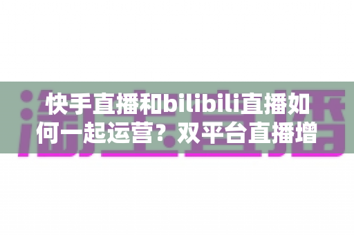 快手直播和bilibili直播如何一起运营?双平台直播增长实战全攻略 快手直播和bilibili直播如何一起运营?双平台直播增长实战全攻略