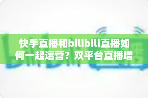 快手直播和bilibili直播如何一起运营?双平台直播增长实战全攻略 快手直播和bilibili直播如何一起运营?双平台直播增长实战全攻略