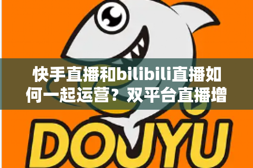 快手直播和bilibili直播如何一起运营?双平台直播增长实战全攻略 快手直播和bilibili直播如何一起运营?双平台直播增长实战全攻略