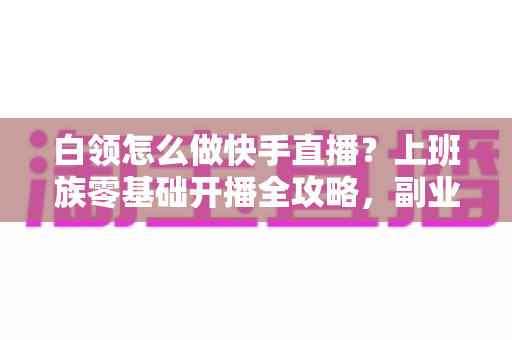 白领怎么做快手直播?上班族零基础开播全攻略,副业变现一步到位 白领怎么做快手直播?上班族零基础开播全攻略,副业变现一步到位