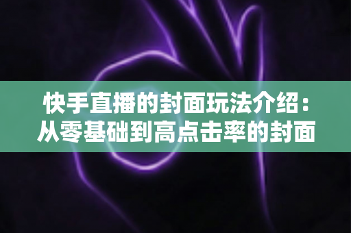 快手直播的封面玩法介绍:从零基础到高点击率的封面运营全攻略 快手直播的封面玩法介绍:从零基础到高点击率的封面运营全攻略