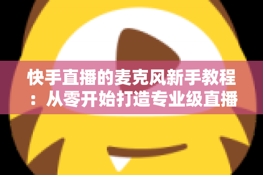 快手直播的麦克风新手教程:从零开始打造专业级直播音质的完整指南 快手直播的麦克风新手教程:从零开始打造专业级直播音质的完整指南