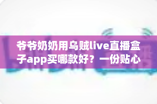 爷爷奶奶用乌贼live直播盒子app买哪款好?一份贴心实用的长辈选购指南 爷爷奶奶用乌贼live直播盒子app买哪款好?一份贴心实用的长辈选购指南