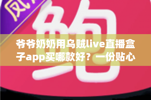 爷爷奶奶用乌贼live直播盒子app买哪款好？一份贴心实用的长辈选购指南