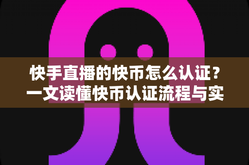 快手直播的快币怎么认证？一文读懂快币认证流程与实名认证全攻略