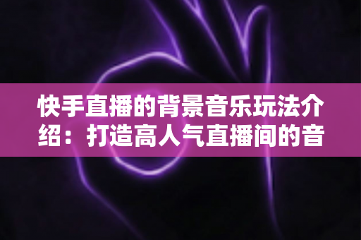 快手直播的背景音乐玩法介绍:打造高人气直播间的音乐运营全攻略 快手直播的背景音乐玩法介绍:打造高人气直播间的音乐运营全攻略