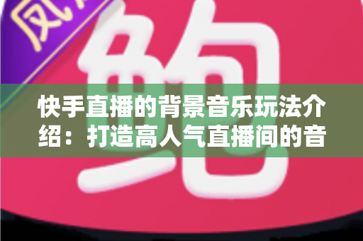 快手直播的背景音乐玩法介绍:打造高人气直播间的音乐运营全攻略 快手直播的背景音乐玩法介绍:打造高人气直播间的音乐运营全攻略